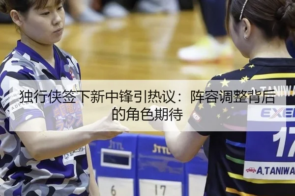 独行侠签下新中锋引热议：阵容调整背后的角色期待